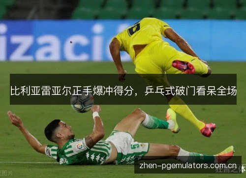 比利亚雷亚尔正手爆冲得分,乒乓式破门看呆全场 比利亚雷亚尔正手爆冲得分,乒乓式破门看呆全场